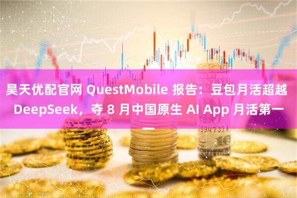 昊天优配官网 QuestMobile 报告:豆包月活超越 DeepSeek,夺 8 月中国原生 AI App 月活第一