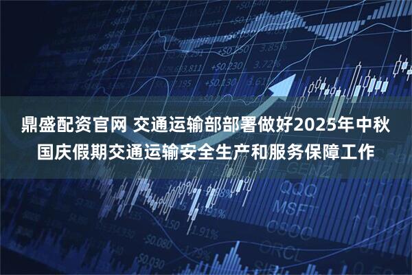 鼎盛配资官网 交通运输部部署做好2025年中秋国庆假期交通运输安全生产和服务保障工作