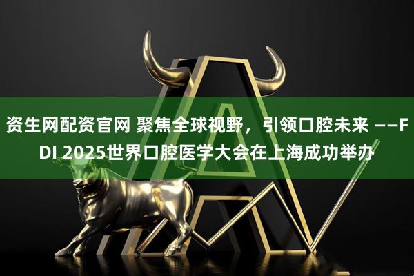 资生网配资官网 聚焦全球视野，引领口腔未来 ——FDI 2025世界口腔医学大会在上海成功举办
