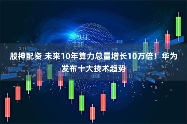 股神配资 未来10年算力总量增长10万倍！华为发布十大技术趋势