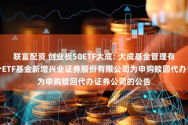 联富配资 创业板50ETF大成: 大成基金管理有限公司旗下部分ETF基金新增兴业证券股份有限公司为申购赎回代办证券公司的公告