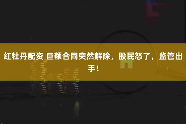 红牡丹配资 巨额合同突然解除，股民怒了，监管出手！