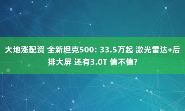 大地涨配资 全新坦克500: 33.5万起 激光雷达+后排大屏 还有3.0T 值不值?