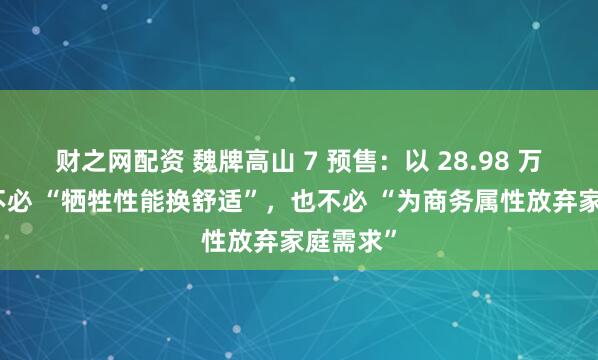 财之网配资 魏牌高山 7 预售：以 28.98 万破局，不必 “牺牲性能换舒适”，也不必 “为商务属性放弃家庭需求”