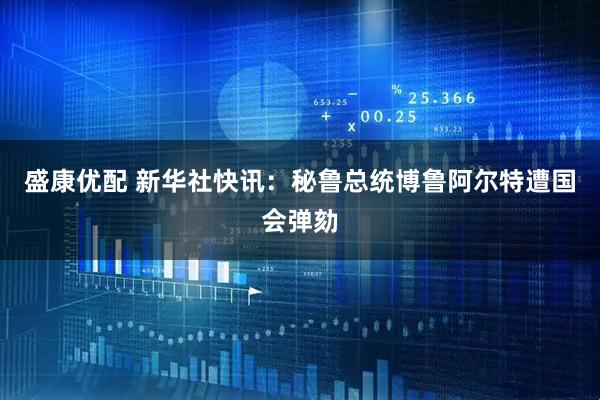 盛康优配 新华社快讯：秘鲁总统博鲁阿尔特遭国会弹劾