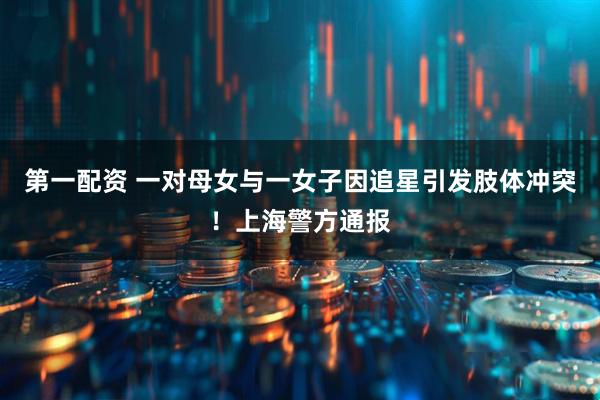 第一配资 一对母女与一女子因追星引发肢体冲突！上海警方通报