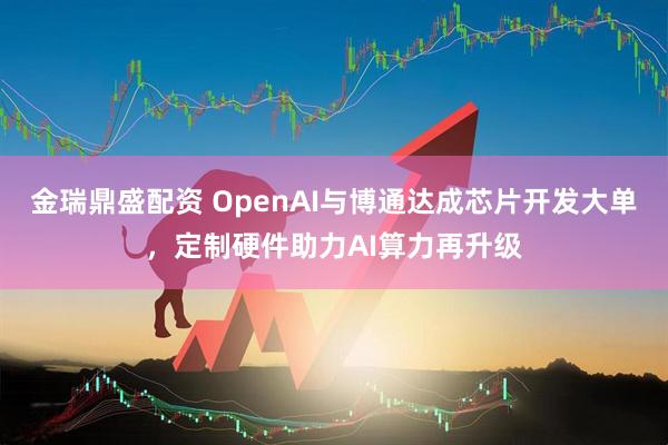 金瑞鼎盛配资 OpenAI与博通达成芯片开发大单，定制硬件助力AI算力再升级