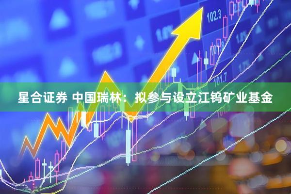 星合证券 中国瑞林：拟参与设立江钨矿业基金
