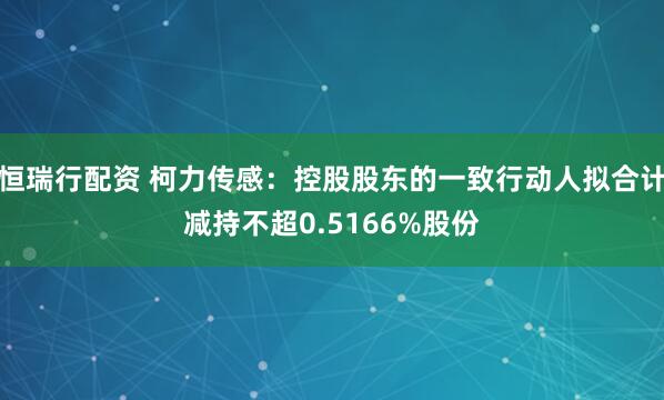 恒瑞行配资 柯力传感：控股股东的一致行动人拟合计减持不超0.5166%股份