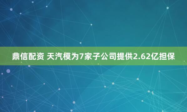 鼎信配资 天汽模为7家子公司提供2.62亿担保