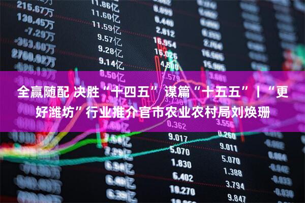 全赢随配 决胜“十四五” 谋篇“十五五”丨“更好潍坊”行业推介官市农业农村局刘焕珊