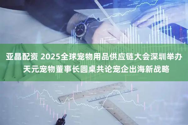 亚晶配资 2025全球宠物用品供应链大会深圳举办  天元宠物董事长圆桌共论宠企出海新战略