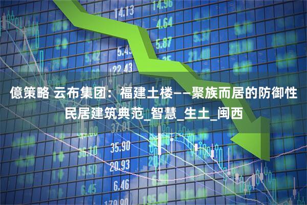 億策略 云布集团：福建土楼——聚族而居的防御性民居建筑典范_智慧_生土_闽西