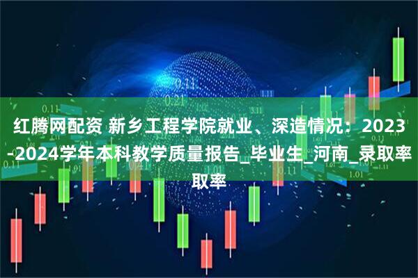 红腾网配资 新乡工程学院就业、深造情况：2023-2024学年本科教学质量报告_毕业生_河南_录取率