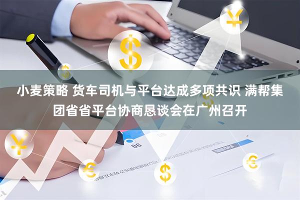 小麦策略 货车司机与平台达成多项共识 满帮集团省省平台协商恳谈会在广州召开
