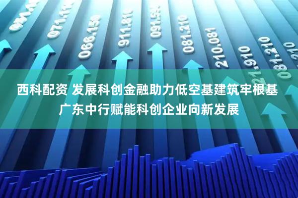 西科配资 发展科创金融助力低空基建筑牢根基 广东中行赋能科创企业向新发展
