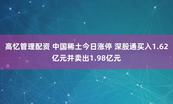 高忆管理配资 中国稀土今日涨停 深股通买入1.62亿元并卖出1.98亿元