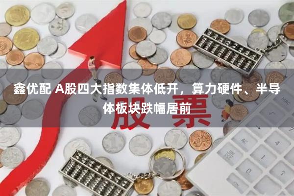 鑫优配 A股四大指数集体低开，算力硬件、半导体板块跌幅居前